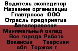 Водитель-экспедитор › Название организации ­ Главтрасса, ООО › Отрасль предприятия ­ Автоперевозки › Минимальный оклад ­ 1 - Все города Работа » Вакансии   . Тверская обл.,Торжок г.